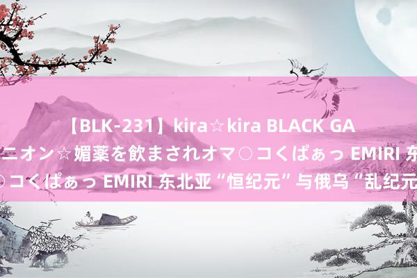 【BLK-231】kira☆kira BLACK GAL 黒ギャル中出し温泉コンパニオン☆媚薬を飲まされオマ○コくぱぁっ EMIRI 东北亚“恒纪元”与俄乌“乱纪元”