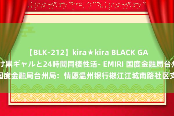 【BLK-212】kira★kira BLACK GAL レンタル痴女GAL-日焼け黒ギャルと24時間同棲性活- EMIRI 国度金融局台州局：情愿温州银行椒江江城南路社区支行隔断买卖