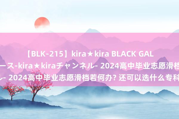 【BLK-215】kira★kira BLACK GAL 黒ギャル・EMIRIプロデュース-kira★kiraチャンネル- 2024高中毕业志愿滑档若何办? 还可以选什么专科学?