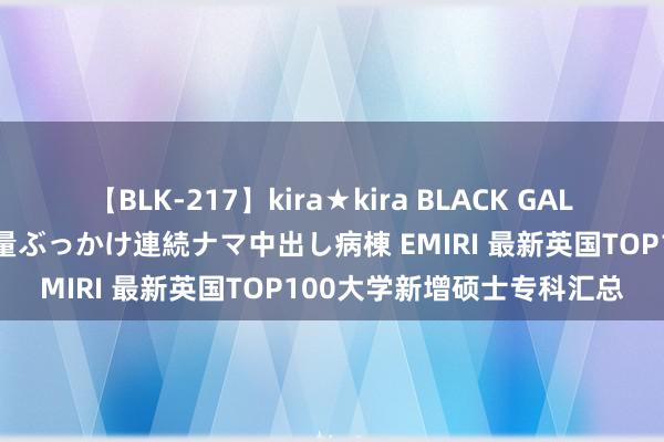 【BLK-217】kira★kira BLACK GAL黒ギャルご奉仕ナース 大量ぶっかけ連続ナマ中出し病棟 EMIRI 最新英国TOP100大学新增硕士专科汇总