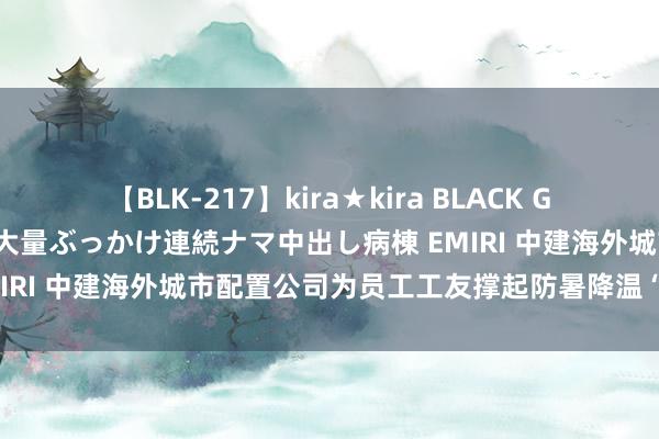 【BLK-217】kira★kira BLACK GAL黒ギャルご奉仕ナース 大量ぶっかけ連続ナマ中出し病棟 EMIRI 中建海外城市配置公司为员工工友撑起防暑降温“遮阳伞”