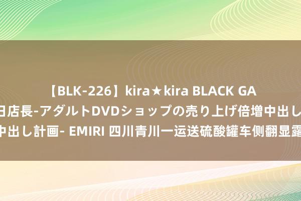 【BLK-226】kira★kira BLACK GAL 黒ギャル露出セクハラ1日店長-アダルトDVDショップの売り上げ倍増中出し計画- EMIRI 四川青川一运送硫酸罐车侧翻显露 沿线河谈迫切惩办