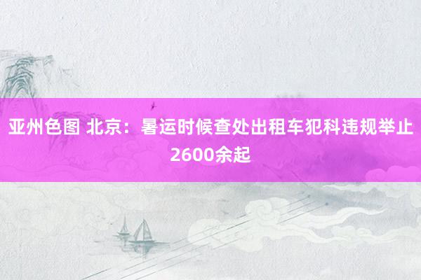 亚州色图 北京：暑运时候查处出租车犯科违规举止2600余起