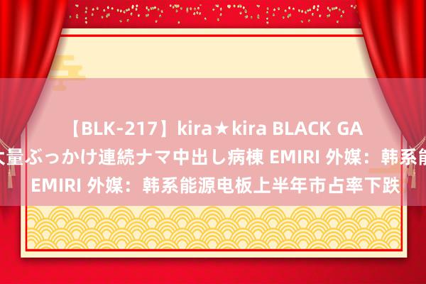 【BLK-217】kira★kira BLACK GAL黒ギャルご奉仕ナース 大量ぶっかけ連続ナマ中出し病棟 EMIRI 外媒：韩系能源电板上半年市占率下跌