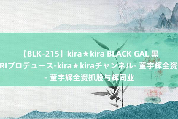 【BLK-215】kira★kira BLACK GAL 黒ギャル・EMIRIプロデュース-kira★kiraチャンネル- 董宇辉全资抓股与辉同业