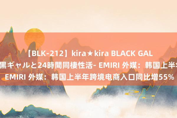 【BLK-212】kira★kira BLACK GAL レンタル痴女GAL-日焼け黒ギャルと24時間同棲性活- EMIRI 外媒：韩国上半年跨境电商入口同比增55%