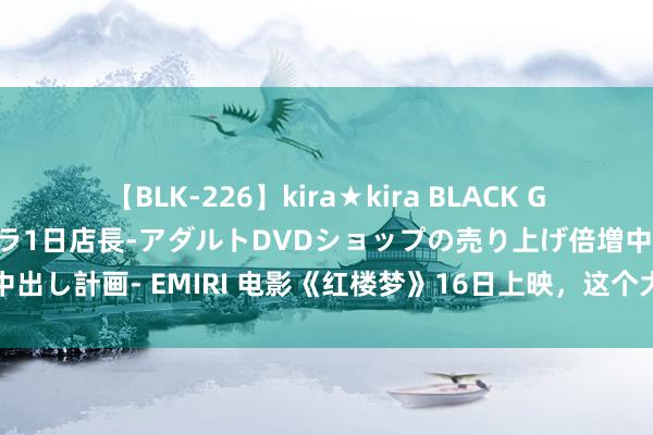 【BLK-226】kira★kira BLACK GAL 黒ギャル露出セクハラ1日店長-アダルトDVDショップの売り上げ倍増中出し計画- EMIRI 电影《红楼梦》16日上映，这个大不雅园适合你的思象吗