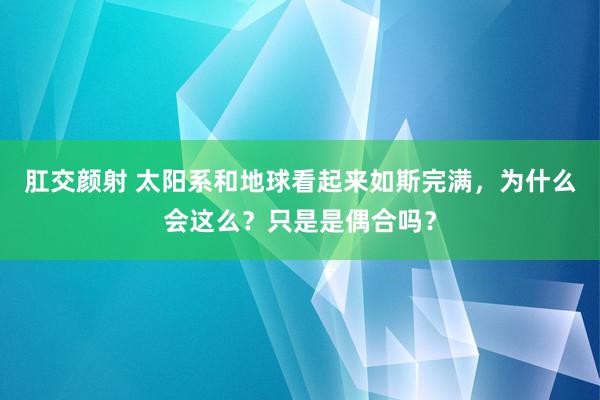 肛交颜射 太阳系和地球看起来如斯完满，为什么会这么？只是是偶合吗？