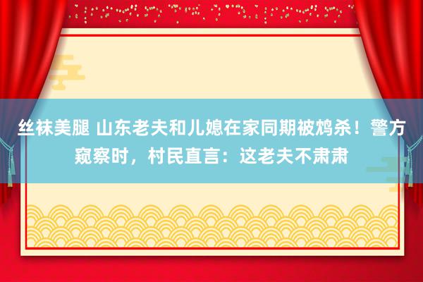 丝袜美腿 山东老夫和儿媳在家同期被鸩杀！警方窥察时，村民直言：这老夫不肃肃