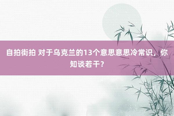 自拍街拍 对于乌克兰的13个意思意思冷常识，你知谈若干？