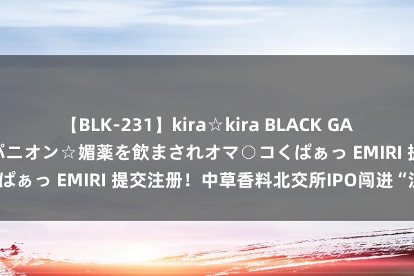 【BLK-231】kira☆kira BLACK GAL 黒ギャル中出し温泉コンパニオン☆媚薬を飲まされオマ○コくぱぁっ EMIRI 提交注册！中草香料北交所IPO闯进“注册关”