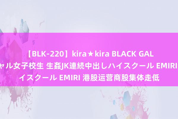 【BLK-220】kira★kira BLACK GAL 留年5年目のお姉黒ギャル女子校生 生姦JK連続中出しハイスクール EMIRI 港股运营商股集体走低