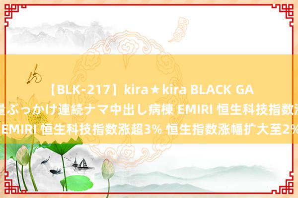 【BLK-217】kira★kira BLACK GAL黒ギャルご奉仕ナース 大量ぶっかけ連続ナマ中出し病棟 EMIRI 恒生科技指数涨超3% 恒生指数涨幅扩大至2%