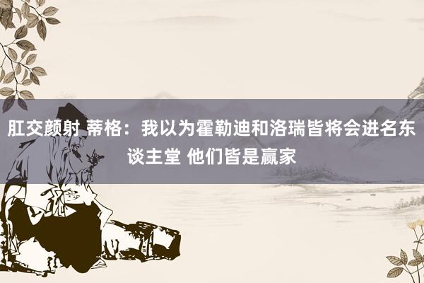 肛交颜射 蒂格：我以为霍勒迪和洛瑞皆将会进名东谈主堂 他们皆是赢家