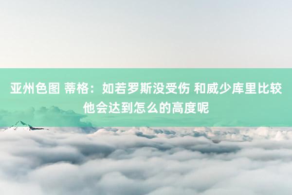 亚州色图 蒂格：如若罗斯没受伤 和威少库里比较他会达到怎么的高度呢