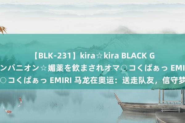 【BLK-231】kira☆kira BLACK GAL 黒ギャル中出し温泉コンパニオン☆媚薬を飲まされオマ○コくぱぁっ EMIRI 马龙在奥运：送走队友，信守梦念念