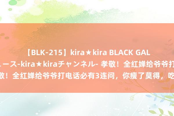 【BLK-215】kira★kira BLACK GAL 黒ギャル・EMIRIプロデュース-kira★kiraチャンネル- 孝敬！全红婵给爷爷打电话必有3连问，你瘦了莫得，吃好点有钱用没