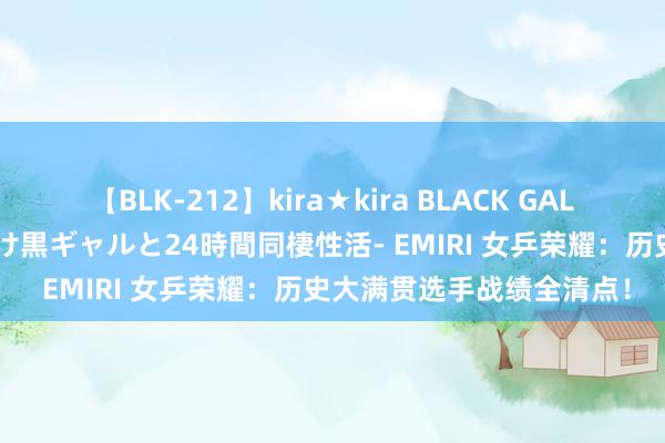 【BLK-212】kira★kira BLACK GAL レンタル痴女GAL-日焼け黒ギャルと24時間同棲性活- EMIRI 女乒荣耀：历史大满贯选手战绩全清点！