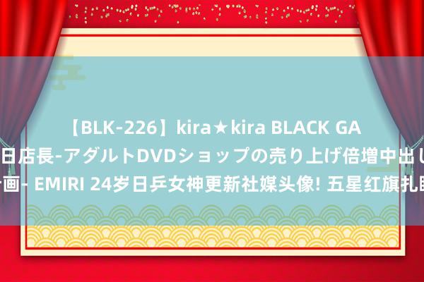 【BLK-226】kira★kira BLACK GAL 黒ギャル露出セクハラ1日店長-アダルトDVDショップの売り上げ倍増中出し計画- EMIRI 24岁日乒女神更新社媒头像! 五星红旗扎眼, 网友热议: 念念嫁来中国