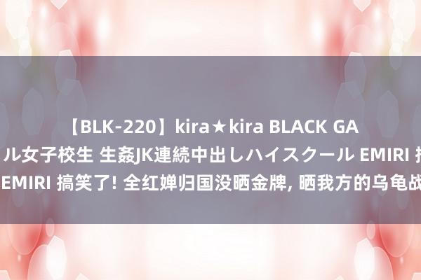 【BLK-220】kira★kira BLACK GAL 留年5年目のお姉黒ギャル女子校生 生姦JK連続中出しハイスクール EMIRI 搞笑了! 全红婵归国没晒金牌, 晒我方的乌龟战绩网友王八女王