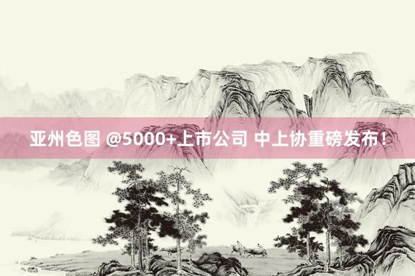 亚州色图 @5000+上市公司 中上协重磅发布！