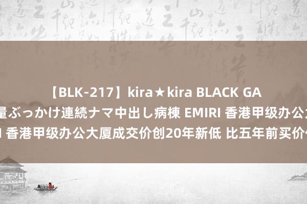 【BLK-217】kira★kira BLACK GAL黒ギャルご奉仕ナース 大量ぶっかけ連続ナマ中出し病棟 EMIRI 香港甲级办公大厦成交价创20年新低 比五年前买价低63%