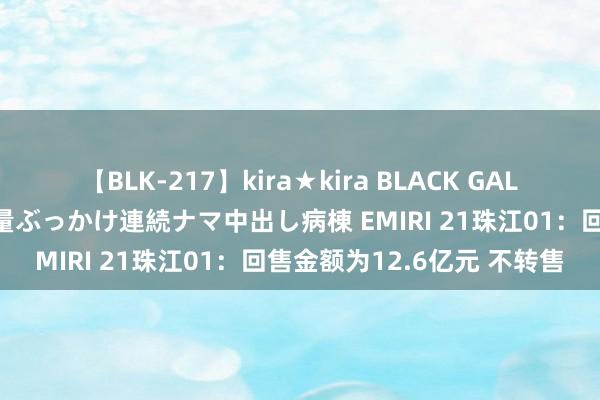 【BLK-217】kira★kira BLACK GAL黒ギャルご奉仕ナース 大量ぶっかけ連続ナマ中出し病棟 EMIRI 21珠江01：回售金额为12.6亿元 不转售