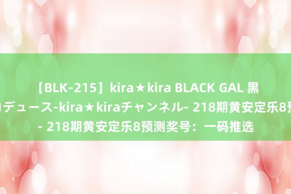 【BLK-215】kira★kira BLACK GAL 黒ギャル・EMIRIプロデュース-kira★kiraチャンネル- 218期黄安定乐8预测奖号：一码推选