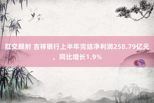 肛交颜射 吉祥银行上半年完结净利润258.79亿元，同比增长1.9%