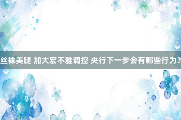 丝袜美腿 加大宏不雅调控 央行下一步会有哪些行为？