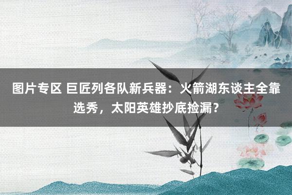 图片专区 巨匠列各队新兵器：火箭湖东谈主全靠选秀，太阳英雄抄底捡漏？