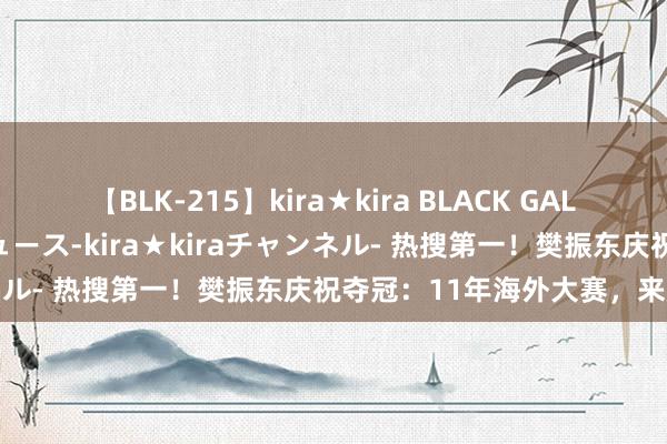 【BLK-215】kira★kira BLACK GAL 黒ギャル・EMIRIプロデュース-kira★kiraチャンネル- 热搜第一！樊振东庆祝夺冠：11年海外大赛，来龙去脉