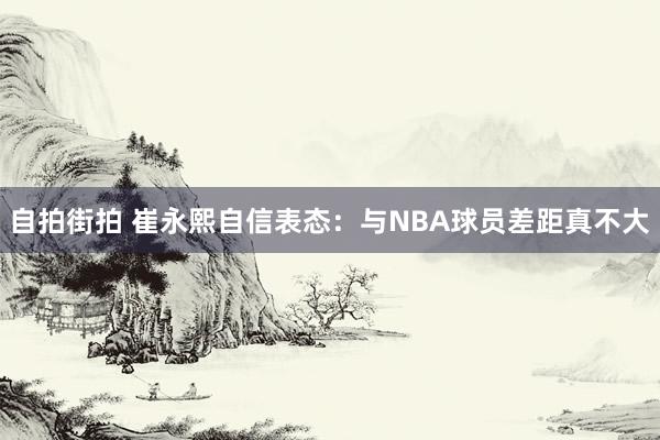 自拍街拍 崔永熙自信表态：与NBA球员差距真不大