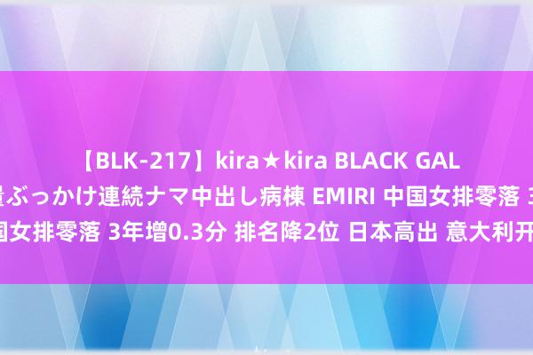 【BLK-217】kira★kira BLACK GAL黒ギャルご奉仕ナース 大量ぶっかけ連続ナマ中出し病棟 EMIRI 中国女排零落 3年增0.3分 排名降2位 日本高出 意大利开启新时间