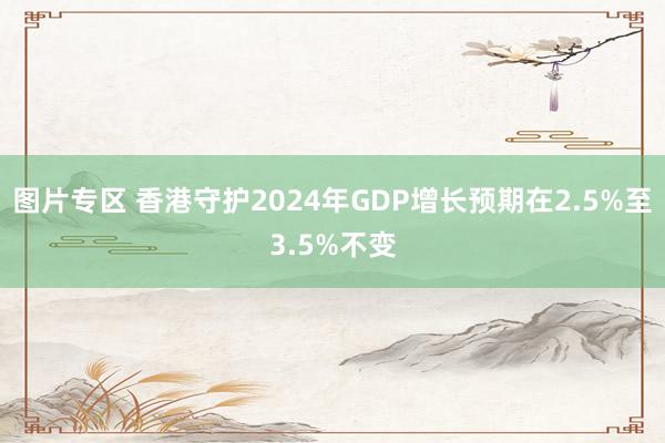 图片专区 香港守护2024年GDP增长预期在2.5%至3.5%不变