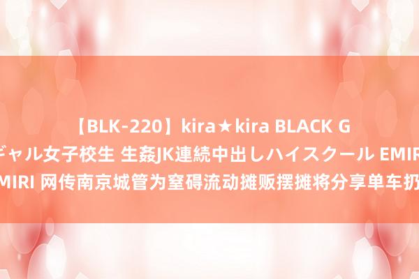 【BLK-220】kira★kira BLACK GAL 留年5年目のお姉黒ギャル女子校生 生姦JK連続中出しハイスクール EMIRI 网传南京城管为窒碍流动摊贩摆摊将分享单车扔路中间挡路？官方通报