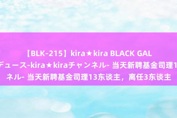 【BLK-215】kira★kira BLACK GAL 黒ギャル・EMIRIプロデュース-kira★kiraチャンネル- 当天新聘基金司理13东谈主，离任3东谈主