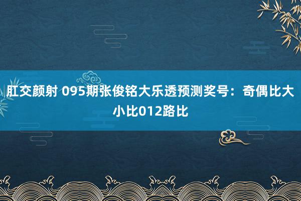 肛交颜射 095期张俊铭大乐透预测奖号：奇偶比大小比012路比