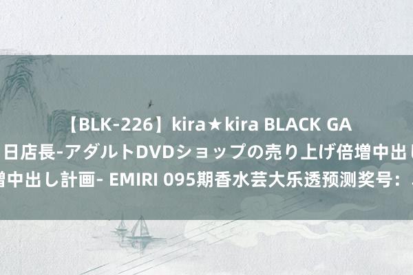 【BLK-226】kira★kira BLACK GAL 黒ギャル露出セクハラ1日店長-アダルトDVDショップの売り上げ倍増中出し計画- EMIRI 095期香水芸大乐透预测奖号：单挑一注5+2保举