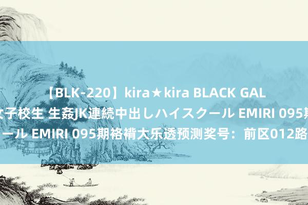 【BLK-220】kira★kira BLACK GAL 留年5年目のお姉黒ギャル女子校生 生姦JK連続中出しハイスクール EMIRI 095期袼褙大乐透预测奖号：前区012路比分析