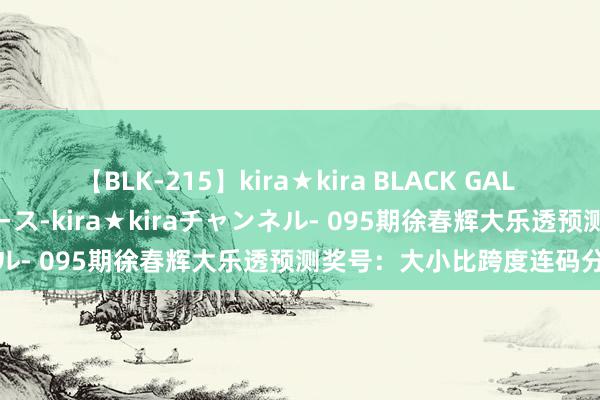 【BLK-215】kira★kira BLACK GAL 黒ギャル・EMIRIプロデュース-kira★kiraチャンネル- 095期徐春辉大乐透预测奖号：大小比跨度连码分析