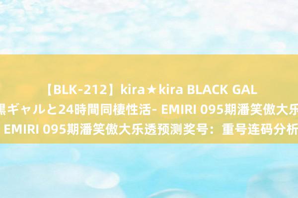 【BLK-212】kira★kira BLACK GAL レンタル痴女GAL-日焼け黒ギャルと24時間同棲性活- EMIRI 095期潘笑傲大乐透预测奖号：重号连码分析