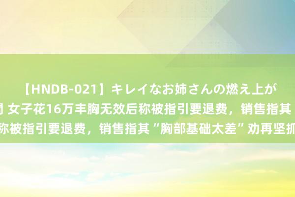 【HNDB-021】キレイなお姉さんの燃え上がる本物中出し交尾4時間 女子花16万丰胸无效后称被指引要退费，销售指其“胸部基础太差”劝再坚抓