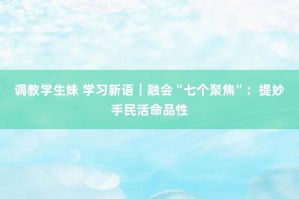 调教学生妹 学习新语｜融会“七个聚焦”：提妙手民活命品性