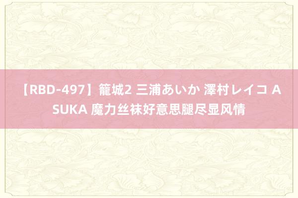 【RBD-497】籠城2 三浦あいか 澤村レイコ ASUKA 魔力丝袜好意思腿尽显风情