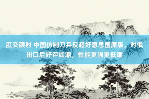 肛交颜射 中国仿制刀兵反超好意思国原版，对俄出口后好评如潮，性能更强更低廉