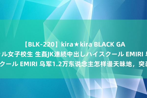 【BLK-220】kira★kira BLACK GAL 留年5年目のお姉黒ギャル女子校生 生姦JK連続中出しハイスクール EMIRI 乌军1.2万东说念主怎样谩天昧地，突袭俄原土？