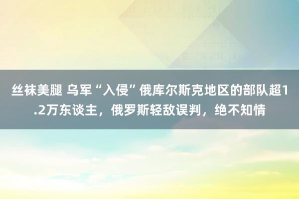 丝袜美腿 乌军“入侵”俄库尔斯克地区的部队超1.2万东谈主，俄罗斯轻敌误判，绝不知情