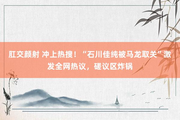 肛交颜射 冲上热搜！“石川佳纯被马龙取关”激发全网热议，磋议区炸锅