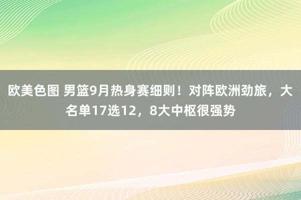 欧美色图 男篮9月热身赛细则！对阵欧洲劲旅，大名单17选12，8大中枢很强势